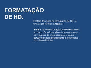 FORMATAÇÃO
DE HD.
Existem dois tipos de formatação de HD , a
formatação física e a lógica :
Física : envolve a criação de setores físicos
no disco. Os setores são criados completos,
com marcas de endereçamento e com a
porção de dados estabelecida e preenchida
com dados fictícios.
 