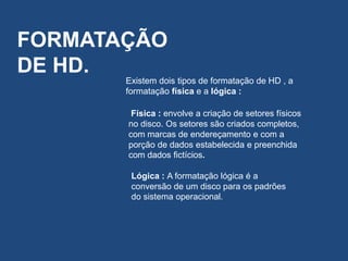 FORMATAÇÃO
DE HD.
Existem dois tipos de formatação de HD , a
formatação física e a lógica :
Física : envolve a criação de setores físicos
no disco. Os setores são criados completos,
com marcas de endereçamento e com a
porção de dados estabelecida e preenchida
com dados fictícios.
Lógica : A formatação lógica é a
conversão de um disco para os padrões
do sistema operacional.
 