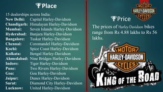 Price
The prices of Harley-Davidson bikes
range from Rs 4.88 lakhs to Rs 56
lakhs.
Place
15 dealerships across India:
New Delhi: Capital Harley-Davidson
Chandigarh: Himalayan Harley-Davidson
Mumbai: Seven Islands Harley-Davidson
Hyderabad: Banjara Harley-Davidson
Bangalore: Tuskar Harley-Davidson
Chennai: Coromandel Harley-Davidson
Kochi: Spice Coast Harley-Davidson
Kolkata: Bengal Harley-Davidson
Ahmedabad: Nine Bridges Harley-Davidson
Indore: Tiger Harley-Davidson
Pune: Two Rivers Harley-Davidson
Goa: Goa Harley-Davidson
Jaipur: Dunes Harley-Davidson
Surat: Diamond City Harley-Davidson
Lucknow: United Harley-Davidson
 