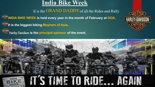 India Bike Week
It is the of all the Rides and Rally
INDIA BIKE WEEK is held every year in the month of February at GOA.
It is the biggest biking Mayhem of Asia.
Harley-Davidson is the principal sponsor of the event.
GRAND DADDY
 