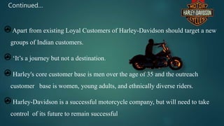 Continued…
Apart from existing Loyal Customers of Harley-Davidson should target a new
groups of Indian customers.
‘It’s a journey but not a destination.
Harley's core customer base is men over the age of 35 and the outreach
customer base is women, young adults, and ethnically diverse riders.
Harley-Davidson is a successful motorcycle company, but will need to take
control of its future to remain successful
 