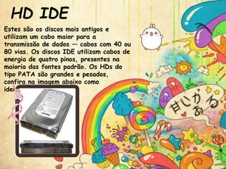 HD IDE
Estes são os discos mais antigos e
utilizam um cabo maior para a
transmissão de dados — cabos com 40 ou
80 vias. Os discos IDE utilizam cabos de
energia de quatro pinos, presentes na
maioria das fontes padrão. Os HDs do
tipo PATA são grandes e pesados,
confira na imagem abaixo como
identificá-los.
 