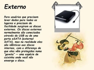 Para usuários que precisam
levar dados para todos os
lugares e precisam de
facilidade surgiram os discos
externos. Os discos externos
normalmente são conectados
através da USB ou de uma
porta eSATA (external
SATA), mas na realidade eles
são idênticos aos discos
internos, com a diferença de
que eles vêm protegidos numa
“gaveta” — uma espécie de
caixinha onde você não
enxerga o disco.
Externo
 