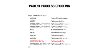 PARENT PROCESS SPOOFING
BOOL CreateProcessA(
LPCSTR lpApplicationName,
LPSTR lpCommandLine,
LPSECURITY_ATTRIBUTES lpProcessAttributes,
LPSECURITY_ATTRIBUTES lpThreadAttributes,
BOOL bInheritHandles,
DWORD dwCreationFlags,
LPVOID lpEnvironment,
LPCSTR lpCurrentDirectory,
LPSTARTUPINFOA lpStartupInfo,
LPPROCESS_INFORMATION lpProcessInformation
);
 