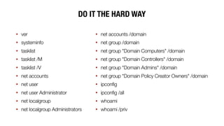 DO IT THE HARD WAY
• ver
• systeminfo
• tasklist
• tasklist /M
• tasklist /V
• net accounts
• net user
• net user Administrator
• net localgroup
• net localgroup Administrators
• net accounts /domain
• net group /domain
• net group "Domain Computers" /domain
• net group "Domain Controllers" /domain
• net group "Domain Admins" /domain
• net group "Domain Policy Creator Owners" /domain
• ipconfig
• ipconfig /all
• whoami
• whoami /priv
 