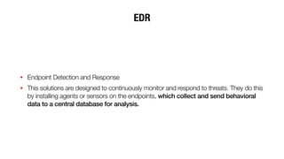 EDR
• Endpoint Detection and Response
• This solutions are designed to continuously monitor and respond to threats. They do this
by installing agents or sensors on the endpoints, which collect and send behavioral
data to a central database for analysis.
 