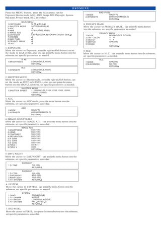 O S D M E N U
G AE (BLC )1.EXPOSURE
MAIN MENU
2.SHUTTER MODE
3.AGC
4.AWB
6.DAYNIGHT
7.SYSTEM
8.BAD PIXEL
9.PRIVACY MASK
AUTO(MANUAL )
ATW1(ATW2,ATW3)
EXT (COLOR,BLACKWHIT,AUTO GEN )
5.IMAGE ADJ
10.HLC
LOW(MIDDLE,HIGH)1.BRIGHTNESS
G AE
RETURN
LOW(MIDDLE,HIGH)1.INTENSITY
BLC
RETURN
1.SHUTTER SPEED
SHUTTER MODE
1/100000(1/50,1/100,1/250,1/500,1/0000,
RETURN
1/5000,1/10000)
1.MODE
AGC
ON(OFF)
RETURN
HIGH(LOW,MIDDLE)2.INTENSITY
1.SHARPNESS
IMAGE ADJ
2.HDNR
3.CONTRAST
4.SATURATION
6.G GAIN
7.B GAIN
8.PARA I
9.PARA V
5.R GAIN
55(0-100)
80(0-100)
50(0-100)
40(0-100)
50(0-100)
45(0-100)
50(0-100)
0(0-531)
0000
RETURN
1.D TIME
DAYNIGHT
1(0-100)
RETURN
1.LANG
SYSTEM
2.TV GAMMA
3.TV BRIGHT
4.TV SYSTEM
ENG (CHI )
MIDDLE
LOW(HIGH,MIDDLE)
RETURN
PAL (NTSC )
1.MODE
PRIVACY MASK
2.DEF COLOR
3.SELECT
4.SWITCH
5.RANGE
MOSAIC(DEF COLOR)
1/ 15
1/ 4
OFF(ON)
RETURN
1.MODE
BAD PIXEL
2.INTENSITY
ON(OFF)
RETURN
LOW(HIGH,MIDDLE)
1.MODE
HLC
2.BLACKNESS
OFF(ON)
RETURN
0(0-100)
1.D CTRL
DAYNIGHT
2.DAY2NIGHT
3.NIGHT2DAY
4.TV SYSTEM
80(0-100)
70(0-100)
RETURN
1(0-100)
Press the MENU button, enter the Main menu, set the
Exposure,Shutter mode, AGC, AWB, Image ADJ, Daynight, System,
Bad pixel, Privacy mask, HLC as needed.
1. EXPOSURE
Move the cursor to Exposure, press the right and left button,can set
the mode to GAE or BLC, also you can press the menu button into the
submenu,set specific parameters as needed.
2. SHUTTER MODE
Move the cursor to Shutter mode, press the right and left button, can
set the mode as AUTO or MANUAL, also you can press the menu
button into the MANUL submenu, set specific parameters as needed.
4. IMAGE ADJUSTABLE
Move the cursor to IMAGE ADJ, can press the menu button into the
submenu, set specific parameters as needed.
5. DAY / NIGHT
Move the cursor to DAY/NIGHT, can press the menu button into the
submenu, set specific parameters as needed.
3. AGC
Move the cursor to AGC mode, press the menu button into the
submenu, set specific parameters as needed.
6. SYSTEM
Move the cursor to SYSTEM, can press the menu button into the
submenu, set specific parameters as needed.
7. BAD PIXEL
Move the cursor to PIXEL, can press the menu button into the submenu,
set specific parameters as needed.
8. PRIVACY MASK
Move the cursor to PRIVACY MASK, can press the menu button
into the submenu, set specific parameters as needed.
9. HLC
Move the cursor to HLC, can press the menu button into the submenu,
set specific parameters as needed.
 