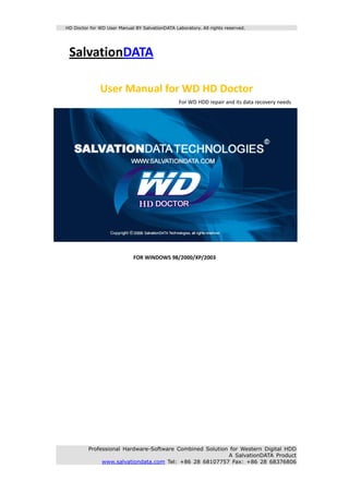HD Doctor for WD User Manual BY SalvationDATA Laboratory. All rights reserved.




     SalvationDATA 
      
      

                     User Manual for WD HD Doctor 
                                                                                For WD HDD repair and its data recovery needs 




                                                                                                                                  
          
                                       FOR WINDOWS 98/2000/XP/2003 
 
 
 
 
 
 
 
 
 
 
 
 
 
 
 
 
 
 
 
 
               Professional Hardware-Software Combined Solution for Western Digital HDD
                                                               A SalvationDATA Product
                    www.salvationdata.com Tel: +86 28 68107757 Fax: +86 28 68376806
 