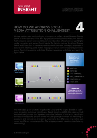 Havas Digital
                                                             Social Media Attribution
                                                             Beyond User Engagement




How do we address Social
Media Attribution challenges?                                                   4
We use sophisticated methodologies to construct a unified dataset between Display,
Search or Video data and Social data. By tying back the disparate data sources into uni-
fied framework, we can uncover attribution and interaction effects between paid Digital
media campaigns and earned Social Media. To that aim, we use Social and Display,
Search and Video data to create representations of consumer journeys – sequences of
Social events (like blog posts, Twitter messages, or forum comments) and Digital media
events (Search impressions and clicks, Display impressions and clicks, etc.) as in the
figure below.

                                                                     Display, Search,
                                                                     Video data and
                                                                      Social data in
                                                                      separate silos



                                                                       SEARCH (S)
DISPLAY, VIDEO,                                                        DISPLAY (D)
 SEARCH DATA
                                                                       CLICK DISPLAY (C)

                                                                       PRICE COMPARISON (P)

                                                                       CONVERSION (N)

                                                                       SOCIAL DATA


 SOCIAL DATA
                                                                         Unified user
                                                                       journey merging
                                                                    data sets and creating
                                                                    a simulated individual




 UNIFIED DATA




The methodology we use to tie together the Social and the Digital datasets is a com-
puter simulation technique called Agent Based Modeling (ABM). We create unified,
simulated user journeys that represent the online behavior of real world people and
their social interactions. We also cluster the user journeys based on the frequency of
exposures and conversions in order to understand the differences in possible out-
comes for different consumer profiles. The analysis process is based on this clustering
methodology.




© 2011 Havas Digital                                                                       10
 