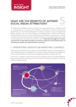 Havas Digital
                                                               Social Media Attribution
                                                               Beyond User Engagement




What are the benefits of Artemis’
Social Media Attribution?                                                           5
To integrate Social Media into their strategy in an accountable fashion, marketers need
to understand how to maximize Social Media’s contribution to brand and product’s
performance for short/medium/long term marketing programs across all Digital and
Offline channels. For this, Havas Digital is developing ways to define Paid-Owned-
Earned platforms that insure optimal efficiency and effective combinations, resulting
in better brand/product outcomes. Benefits of Artemis’ Social Media Attribution, from
this perspective, can be framed around three axes: 1) Operational insights on market-
ing channels; 2) Operational analysis of consumer segments and 3) Optimization of
marketing strategies and implementation scenarios.


1. Operational insights on marketing channels
Measure and quantify the direct contribution of Social Media activity on marketing perform-
ance indicators (consumer engagement, conversions, sales, etc) through a comprehensive
picture of visitor behavior (on site activity, engagement depth, purchase, value, etc).
In particular, it enables analysis of the interactions between Search and Social Media in
the purchase pathway and shows how these interactions support navigation through the
decision-making process.



   Analysis: For this high-value                      SOCIAL EVENTS
   consumer cluster, Search, Social
   and Display are the channels with
   highest interaction.
                                                                               PRICE
                                                                               COMPARISON

                 SEARCH




                                                                                 EMAIL
                                       DISPLAY

                                                                   The Node size represents
                                                                   a channel’s Attribution.
   recommendation: Using                                           The Edge weight shows
   Display on Search retargeting
   and closely tying Social Media                                  the cross-channel synergy.
   messaging to Paid Search will
   enhance performance for this                     HIGH-VALUE
   consumer group.                                  CONVERSIONS




© 2011 Havas Digital                                                                            13
 