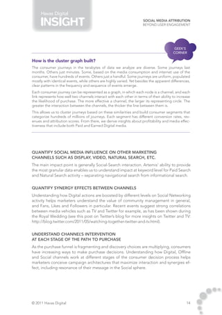 Havas Digital
                                                                      Social Media Attribution
                                                                      Beyond User Engagement




                                                                                         GEEK’S
                                                                                         CORNER

How is the cluster graph built?
The consumer journeys in the terabytes of data we analyze are diverse. Some journeys last
months. Others just minutes. Some, based on the media consumption and internet use of the
consumer, have hundreds of events. Others just a handful. Some journeys are uniform, populated
mostly with identical events, while others are highly varied. Yet besides the apparent differences,
clear patterns in the frequency and sequence of events emerge.
Each consumer journey can be represented as a graph, in which each node is a channel, and each
link represents how well two channels interact with each other in terms of their ability to increase
the likelihood of purchase. The more effective a channel, the larger its representing circle. The
greater the interaction between the channels, the thicker the line between them is.
This allows us to cluster journeys based on these similarities and build consumer segments that
categorize hundreds of millions of journeys. Each segment has different conversion rates, rev-
enues and attribution scores. From there, we derive insights about profitability and media effec-
tiveness that include both Paid and Earned Digital media.




Quantify Social Media influence on other marketing
channels such as Display, Video, Natural Search, etc.
The main impact point is generally Social-Search interaction. Artemis’ ability to provide
the most granular data enables us to understand impact at keyword level for Paid Search
and Natural Search activity – separating navigational search from informational search.


Quantify synergy effects between channels
Understanding how Digital actions are boosted by different levels on Social Networking
activity helps marketers understand the value of community management in general,
and Fans, Likes and Followers in particular. Recent events suggest strong correlations
between media vehicles such as TV and Twitter for example, as has been shown during
the Royal Wedding (see this post on Twitter’s blog for more insights on Twitter and TV:
http://blog.twitter.com/2011/05/watching-together-twitter-and-tv.html).


Understand channel intervention
                     ’s
at each stage of the path to purchase
As the purchase funnel is fragmenting and discovery choices are multiplying, consumers
have increasing ways to make purchase decisions. Understanding how Digital, Offline
and Social channels work at different stages of the consumer decision process helps
marketers conceive campaign architectures that maximize interaction and synergies ef-
fect, including resonance of their message in the Social sphere.




© 2011 Havas Digital                                                                             14
 
