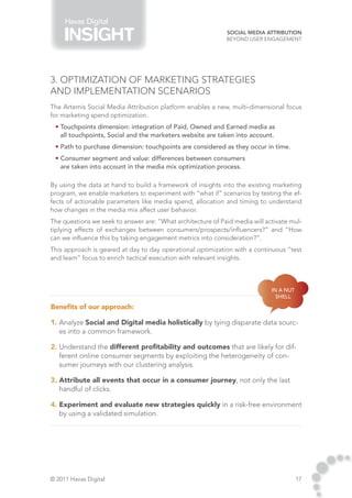Havas Digital
                                                             Social Media Attribution
                                                             Beyond User Engagement




3. Optimization of marketing strategies
and implementation scenarios
The Artemis Social Media Attribution platform enables a new, multi-dimensional focus
for marketing spend optimization.
 • Touchpoints dimension: integration of Paid, Owned and Earned media as
   all touchpoints, Social and the marketers website are taken into account.
 • Path to purchase dimension: touchpoints are considered as they occur in time.
 • Consumer segment and value: differences between consumers
   are taken into account in the media mix optimization process.

By using the data at hand to build a framework of insights into the existing marketing
program, we enable marketers to experiment with “what if” scenarios by testing the ef-
fects of actionable parameters like media spend, allocation and timing to understand
how changes in the media mix affect user behavior.
The questions we seek to answer are: “What architecture of Paid media will activate mul-
tiplying effects of exchanges between consumers/prospects/influencers?” and “How
can we influence this by taking engagement metrics into consideration?”.
This approach is geared at day to day operational optimization with a continuous “test
and learn” focus to enrich tactical execution with relevant insights.



                                                                             In a nut
                                                                               shell

Benefits of our approach:

1. Analyze Social and Digital media holistically by tying disparate data sourc-
   es into a common framework.

2. Understand the different profitability and outcomes that are likely for dif-
   ferent online consumer segments by exploiting the heterogeneity of con-
   sumer journeys with our clustering analysis.

3. Attribute all events that occur in a consumer journey, not only the last
   handful of clicks.

4. Experiment and evaluate new strategies quickly in a risk-free environment
   by using a validated simulation.




© 2011 Havas Digital                                                                    17
 