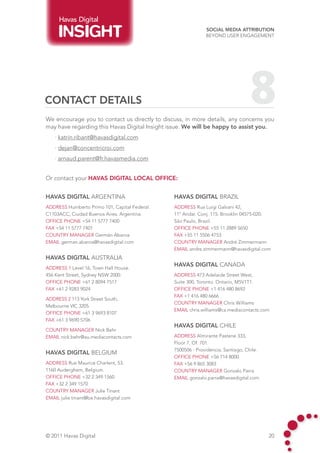 Havas Digital
                                                             Social Media Attribution
                                                             Beyond User Engagement




CONTACT DETAILS                                                                  8
We encourage you to contact us directly to discuss, in more details, any concerns you
may have regarding this Havas Digital Insight issue. We will be happy to assist you.
    · katrin.ribant@havasdigital.com		
    · dejan@concentricroi.com
    · arnaud.parent@fr.havasmedia.com


Or contact your Havas Digital LOCAL OFFICE:


HAVAS DIGITAL ARGENTINA                        HAVAS DIGITAL BRAZIL
address Humberto Primo 101, Capital Federal.   address Rua Luigi Galvani 42,
C1103ACC, Ciudad Buenos Aires, Argentina.	     11º Andar. Conj. 115. Brooklin 04575-020.
Office phone +54 11 5777 7400                  São Paulo, Brazil.
fax +54 11 5777 7401                           Office phone +55 11 2889 5650
country manager Germán Abaroa                  fax +55 11 5506 4753
email german.abaroa@havasdigital.com           country manager André Zimmermann
                                               email andre.zimmermann@havasdigital.com
HAVAS DIGITAL AUSTRALIA
                                               HAVAS DIGITAL canada
address 1 Level 16, Town Hall House.
456 Kent Street, Sydney NSW 2000.              address 473 Adelaide Street West,
Office phone +61 2 8094 7517                   Suite 300, Toronto. Ontario, M5V1T1.
fax +61 2 9283 9024                            Office phone +1 416 480 8692
                                               fax +1 416 480 6666
address 2 113 York Street South,
                                               country manager Chris Williams
Melbourne VIC 3205.
                                               email chris.williams@ca.mediacontacts.com
Office phone +61 3 9693 8107
fax +61 3 9690 5706
                                               HAVAS DIGITAL CHILE
country manager Nick Behr
email nick.behr@au.mediacontacts.com           address Almirante Pastene 333,
                                               Floor 7, Of. 701.
                                               7500506 - Providencia, Santiago, Chile.
HAVAS DIGITAL belgium
                                               Office phone +56 714 8000
address Rue Maurice Charlent, 53.              fax +56 9 865 3083
1160 Auderghem, Belgium.                       country manager Gonzalo Parra
Office phone +32 2 349 1560                    email gonzalo.parra@havasdigital.com
fax +32 2 349 1570
country manager Julie Tinant
email julie.tinant@be.havasdigital.com




© 2011 Havas Digital                                                                     20
 