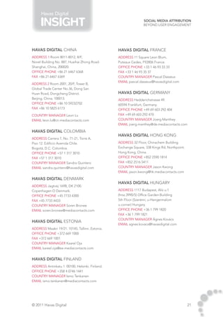 Havas Digital
                                                                 Social Media Attribution
                                                                 Beyond User Engagement




HAVAS DIGITAL CHINA                               HAVAS DIGITAL FRANCE
address 1 Room 8011-8012, 8/F,                    address 11 Square Leon Blum,
Novel Building No. 887, Huaihai Zhong Road.       Puteaux Cedex, F92806 France. 	
Shanghai, China, 200020.                          Office phone +33 1 46 93 33 33
Office phone +86 21 6467 6368                     fax +33 1 46 93 35 37
fax +86 21 6467 6369                              country manager Pascal Dasseux
                                                  email pascal.dasseux@havasdigital.com
address 2 Room 2001, 20/F, Tower B,
Global Trade Center No.36, Dong San
Huan Road, Dongcheng District.                    HAVAS DIGITAL GERMANY
Beijing, China, 100013.                           address Hedderichstrasse 49.
Office phone +86 10 59232702                      60594 Frankfurt, Germany.	
fax +86 10 5825 6173                              Office phone +49 69 603 292 404
country manager Leon Lu                           fax +49 69 603 292 470
email leon.lu@cn.mediacontacts.com                country manager Joerg Manthey
                                                  email joerg.manthey@de.mediacontacts.com

HAVAS DIGITAL COLOMBIA
                                                  HAVAS DIGITAL HONG KONG
address Carrera 7, No. 71-21, Torre A,
Piso 12. Edificio Avenida Chile.                  address 32 Floor, Chinachem Building.
Bogotá, D.C. Colombia.	                           Exchange Square, 338 Kings Rd, Northpoint.
Office phone +57 1 317 3010                       Hong Kong, China.	
fax +57 1 317 3010                                Office phone +852 2590 1814
country manager Sandra Quintero                   fax +852 2516 5411
email sandra.quintero@havasdigital.com            country manager Jason Kwong
                                                  email jason.kwong@hk.mediacontacts.com

HAVAS DIGITAL DENMARK
                                                  HAVAS DIGITAL HUNGARY
address Jagtvej 169B, DK 2100.
Copenhagen O Denmark.	                            address 1117 Budapest, Alíz u.1
Office phone +45 7733 4300                        (hrsz.3990/5) Office Garden Building
fax +45 7733 4433                                 5th Floor (Szerémi; u-Hengermalom
country manager Soren Bronee                      u.corner) Hungary.	
email soren.bronee@mediacontacts.com              Office phone +36 1 799 1820
                                                  fax +36 1 799 1821
                                                  country manager Ágnes Kovács
HAVAS DIGITAL ESTONIA
                                                  email agnes.kovacs@havasdigital.com
address Maakri 19/21. 10145, Tallinn. Estonia.
Office phone +372 669 1000
fax +372 669 1001
country manager Kaarel Oja
email kareel.oja@ee.mediacontacts.com


HAVAS DIGITAL FINLAND
address Antinkatu 1. 00100, Helsinki. Finland.	
Office phone +358 4 0746 1441
country manager Ismo Tenkanen
email ismo.tenkanen@mediacontacts.com




© 2011 Havas Digital                                                                           21
 