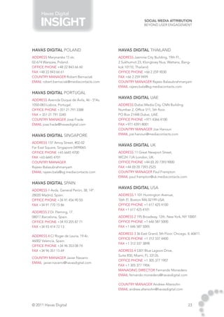 Havas Digital
                                                             Social Media Attribution
                                                             Beyond User Engagement




HAVAS DIGITAL Poland                         HAVAS DIGITAL thailand
address Marynarska 15 str,                   address Jasmine City Building, 19th Fl.,
02-674 Warszaw, Poland.                      2 Sukhumvit 23, Klongtoey Nua, Wattana, Bang-
Office phone +48 22 843 66 60                kok 10110, Thailand.
fax +48 22 843 66 61                         Office phone +66 2 259 9030
country manager Robert Bernaciak             fax +66 2 259 9499
email robert.bernaciak@mediacontacts.com     country manager Rajeev Balasubrahmanyam
                                             email rajeev.bala@sg.mediacontacts.com
HAVAS DIGITAL Portugal
                                             HAVAS DIGITAL uae
address Avenida Duque de Ávila, 46 - 5ºAv.
1050-083 Lisboa, Portugal.                   address Dubai Media City, CNN Building.
Office phone +351 21 791 3388                Number 2, Office 511, 5th floor.
fax + 351 21 791 3340                        PO Box 21448 Dubai, UAE.
country manager José Frade                   Office phone +971 4366 4100
email jose.frade@havasdigital.com            fax +971 4391 8001
                                             country manager Joe Hanoun
HAVAS DIGITAL singapore                      email joe.hanoun@mediacontacts.com

address 137 Amoy Street, #02-02
                                             HAVAS DIGITAL uk
Far East Square, Singapore 0499065
Office phone +65 6645 4700                   address 11 Great Newport Street,
fax +65 6645 4701                            WC2H 7JA London, UK.	
country manager                              Office phone +44 (0) 20 7393 9000
Rajeev Balasubrahmanyam                      fax +44 (0) 20 7393 2525
email rajeev.bala@sg.mediacontacts.com       country manager Paul Frampton
                                             email paul.frampton@uk.mediacontacts.com
HAVAS DIGITAL spain
                                             HAVAS DIGITAL USA
address 1 Avda. General Perón, 38, 14ª.
28020 Madrid, Spain.                         address 1 101 Huntington Avenue,
Office phone +34 91 456 90 50                16th Fl. Boston MA 02199 USA.
fax +34 91 770 15 86                         Office phone +1 617 425 4100
                                             fax +1 617 425 4101
address 2 Dr. Fleming, 17.
08017 Barcelona, Spain.                      address 2 195 Broadway, 12th. New York, NY 10007.
Office phone +34 93 205 87 71                Office phone +1 646 587 5000
fax +34 93 414 72 13                         fax +1 646 587 5005

                                             address 3 36 East Grand, 5th Floor. Chicago, IL 60611.
address 4 C/ Roger de Lauria, 19-4c.
                                             Office phone +1 312 337 4400
46002 Valencia, Spain.
                                             fax +1 312 337 3898
Office phone +34 96 353 08 74
fax +34 96 351 15 69                         address 4 5301 Blue Lagoon Drive,
                                             Suite 850, Miami, FL 33126.
country manager Javier Navarro
                                             Office phone +1 305 377 1907
email javier.navarro@havasdigital.com
                                             fax +1 305 377 1906
                                             Managing Director Fernando Monedero
                                             email fernando.monedero@havasdigital.com

                                             country manager Andrew Altersohn
                                             email andrew.altersohn@havasdigital.com



© 2011 Havas Digital                                                                      23
 