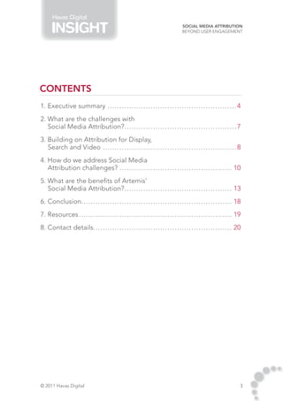 Havas Digital
                                                                                                     Social Media Attribution
                                                                                                     Beyond User Engagement




CONTENTS
1. Executive summary.. . . . . . . . . . . . . . . . . . . . . . . . . . . . . . . . . . . . . . . . . . . . . . . . . . . . . . 4
2. What are the challenges with
   Social Media Attribution?. . . . . . . . . . . . . . . . . . . . . . . . . . . . . . . . . . . . . . . . . . . . . . . 7
                            .
3. Building on Attribution for Display,
   Search and Video.. . . . . . . . . . . . . . . . . . . . . . . . . . . . . . . . . . . . . . . . . . . . . . . . . . . . . . . . 8
4. How do we address Social Media
   Attribution challenges?.. . . . . . . . . . . . . . . . . . . . . . . . . . . . . . . . . . . . . . . . . . . . . . . 10
5. What are the benefits of Artemis’
   Social Media Attribution?. . . . . . . . . . . . . . . . . . . . . . . . . . . . . . . . . . . . . . . . . . . . . 13
                             .
6. Conclusion. . . . . . . . . . . . . . . . . . . . . . . . . . . . . . . . . . . . . . . . . . . . . . . . . . . . . . . . . . . . . . . 18
             .
7. Resources.. . . . . . . . . . . . . . . . . . . . . . . . . . . . . . . . . . . . . . . . . . . . . . . . . . . . . . . . . . . . . . . . 19
8. Contact details. . . . . . . . . . . . . . . . . . . . . . . . . . . . . . . . . . . . . . . . . . . . . . . . . . . . . . . . . . 20




© 2011 Havas Digital                                                                                                                          3
 