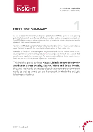 Havas Digital
                                                              Social Media Attribution
                                                              Beyond User Engagement




Executive Summary                                                               1
As use of Social Media continues to grow globally, Social Media spend is on a growing
path. Marketers stock up on Fans and Followers and are looking for ways to monetize their
Social Media success and gain an understanding of how these new engagement channels
work with their overall media spend.

Taking Social Media beyond the “Likes” into understanding its true value means marketers
need the tools to quantify the contribution of each piece of their media mix.

With 68% of Facebook users saying that they follow friends’ advice when it comes to dis-
covering and buying new brands/products (1) , managing word of mouth is a necessity that
goes beyond reputation management. For ecommerce marketers, Social Media market-
ing is not just an option any more, it becomes a mandate.

This Insights piece outlines Havas Digital’s methodology for
attribution across Display, Search, Video and Social Media,
showing real-world examples of applications to the ecommerce
world as well as laying out the framework in which the analysis
is being carried out.




© 2011 Havas Digital                                                                   4
 