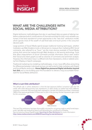 Havas Digital
                                                                       Social Media Attribution
                                                                       Beyond User Engagement




What are the challenges with
Social Media attribution?
Digital attribution methodologies that rely on user-based data are great at helping mar-
                                                                                          2
keters understand which combinations of channels work best for their most valuable cus-
tomers. A de facto standard of current approaches is the “last click” attribution model,
which ignores most of the wealth of user-level data and touch points in the consumer
decision path.
Large portions of Social Media spend escape traditional tracking techniques, whether
marketers use Web Analytics tools or Ad servers to measure their marketing ROI. Social
comments, also referred to as “buzz,” are the most obvious example of Social Media
activity that cannot be tracked through Web Analytics or Ad serving technology. Tools
that allow measurement of Social comments provide information about users and/or
their Social and intent graphs as well as volumes of comments and sentiment analysis.
However, this information lives in a different silo than impressions, clicks or website activ-
ity from Display or Search campaigns.
Traditional marketing mix modeling methodologies, in turn, have difficulties accounting
for differences between individuals and are not well suited to help marketers with Digital
and Social Media attribution. Havas Digital has pioneered Digital attribution beyond
last click and is now building upon this foundation to devise a truly accountable frame-
work for Social Media attribution.


                                                                                           GEEK’S
                                                                                           CORNER

What is Last Click attribution?
The default rule in online attribution is that the last exposure before conversion gets the full
credit, with clicks taking priority over impressions. In other words, no matter how many different
creatives a consumer has previously been exposed to, the last click before purchase is attributed
100% of the revenue generated. If there was no click in the journey, the last impression gets credit
for the conversion.


                  IMPRESSION          CLICK         IMPRESSION             SALES



                                                    100% Attribution

The Last Click attribution has been thoroughly criticized for not giving credit to early funnel expo-
sures, typically over-evaluating Search and discarding the contribution of Display.
See our previous Havas Digital Insight Searching for Real Attribution for more information:
http://www.mediacontacts.com/2008/09/searching-for-real-attribution/




© 2011 Havas Digital                                                                               7
 