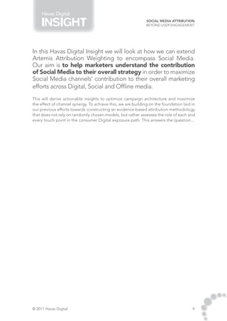 Havas Digital
                                                              Social Media Attribution
                                                              Beyond User Engagement




In this Havas Digital Insight we will look at how we can extend
Artemis Attribution Weighting to encompass Social Media.
Our aim is to help marketers understand the contribution
of Social Media to their overall strategy in order to maximize
Social Media channels’ contribution to their overall marketing
efforts across Digital, Social and Offline media.
This will derive actionable insights to optimize campaign architecture and maximize
the effect of channel synergy. To achieve this, we are building on the foundation laid in
our previous efforts towards constructing an evidence-based attribution methodology
that does not rely on randomly chosen models, but rather assesses the role of each and
every touch point in the consumer Digital exposure path. This answers the question...




© 2011 Havas Digital                                                                   9
 