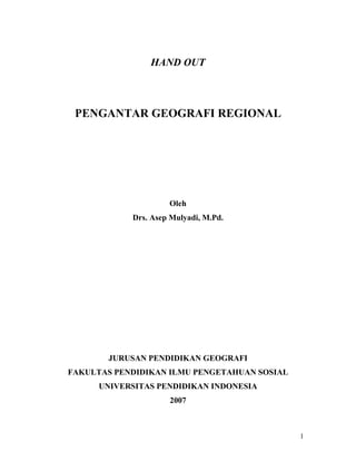 HAND OUT

PENGANTAR GEOGRAFI REGIONAL

Oleh
Drs. Asep Mulyadi, M.Pd.

JURUSAN PENDIDIKAN GEOGRAFI
FAKULTAS PENDIDIKAN ILMU PENGETAHUAN SOSIAL
UNIVERSITAS PENDIDIKAN INDONESIA
2007

1

 