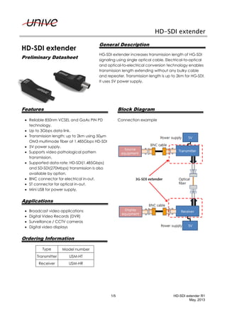 1/5 HD-SDI extender R1
May, 2013
HD-SDI extender
HD-SDI extender
Preliminary Datasheet
General Description
HG-SDI extender increases transmission length of HG-SDI
signaling using single optical cable. Electrical-to-optical
and optical-to-electrical conversion technology enables
transmission length extending without any bulky cable
and repeater. Transmission length is up to 2km for HG-SDI.
It uses 5V power supply.
Features
 Reliable 850nm VCSEL and GaAs PIN PD
technology.
 Up to 3Gbps data link.
 Transmission length: up to 2km using 50m
OM3 multimode fiber at 1.485Gbps HD-SDI
 5V power supply.
 Supports video pathological pattern
transmission.
 Supported data rate: HD-SDI(1.485Gbps)
and SD-SDI(270Mbps) transmission is also
available by option.
 BNC connector for electrical in-out.
 ST connector for optical in-out.
 Mini USB for power supply.
Applications
 Broadcast video applications
 Digital Video Records (DVR)
 Surveillance / CCTV cameras
 Digital video displays
Ordering Information
Type Model number
Transmitter USM-HT
Receiver USM-HR
Block Diagram
Connection example
 