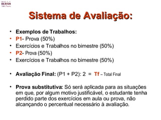 Sistema de Avaliação: Exemplos de Trabalhos: P1 - Prova (50%)  Exercícios e Trabalhos no bimestre (50%) P2 -  Prova  (50%)  Exercícios e Trabalhos no bimestre (50%) Avaliação Final:  (P1 + P2): 2  =  Tf   – Total Final Prova substitutiva:  Só será aplicada para as situações em que, por algum motivo justificável, o estudante tenha perdido parte dos exercícios em aula ou prova, não alcançando o percentual necessário à avaliação. 