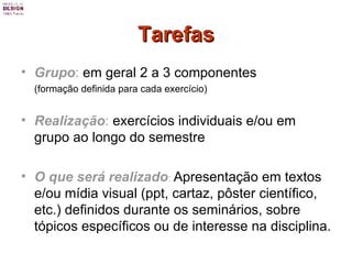 Tarefas Grupo :  em geral 2 a 3 componentes  (formação definida para cada exercício) Realização :  exercícios individuais e/ou em grupo ao longo do semestre O que será realizado :   Apresentação em textos e/ou mídia visual (ppt, cartaz, pôster científico, etc.) definidos durante os seminários, sobre tópicos específicos ou de interesse na disciplina. 