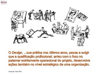 O  Design , ...sua prática nos últimos anos, passa a exigir que a qualificação profissional, antes com o foco no patamar estritamente operacional do projeto, desenvolva ações também no nível estratégico de uma organização.   Ilustração: Paulo Reis 