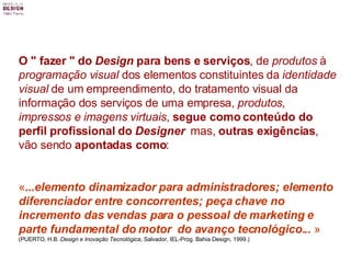 O " fazer " do  Design  para bens e serviços , de  produtos  à  programação visual  dos elementos constituintes da  identidade visual  de um empreendimento, do tratamento visual da informação dos serviços de uma empresa,  produtos, impressos e imagens virtuais ,  segue como conteúdo do perfil profissional do  Designer   mas,  outras exigências , vão sendo  apontadas como : « ...elemento dinamizador para administradores; elemento diferenciador entre concorrentes; peça chave no incremento das vendas para o pessoal de marketing e parte fundamental do motor  do avanço tecnológico...  » (PUERTO, H.B.  Design e Inovação Tecnológica , Salvador, IEL-Prog. Bahia Design, 1999.) 