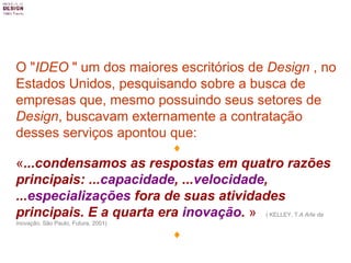 O " IDEO  " um dos maiores escritórios de  Design  , no Estados Unidos, pesquisando sobre a busca de empresas que, mesmo possuindo seus setores de  Design , buscavam externamente a contratação desses serviços apontou que:  « ...condensamos as respostas em quatro razões principais: ... capacidade , ... velocidade ,  ... especializações  fora de suas atividades principais. E a quarta era  inovação .   »   ( KELLEY, T. A Arte da Inovação , São Paulo, Futura, 2001)  