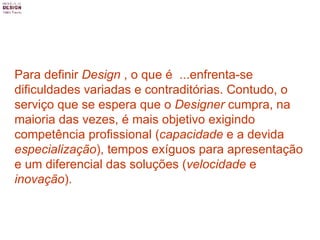 Para definir  Design  , o que é  ...enfrenta-se dificuldades variadas e contraditórias. Contudo, o serviço que se espera que o  Designer  cumpra, na maioria das vezes, é mais objetivo exigindo competência profissional ( capacidade  e a devida  especialização ), tempos exíguos para apresentação e um diferencial das soluções ( velocidade  e  inovação ).   