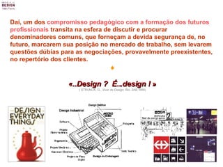 Daí, um dos  compromisso pedagógico com a formação dos futuros profissionais  transita na esfera de discutir e procurar denominadores comuns, que forneçam a devida segurança de, no futuro, marcarem sua posição no mercado de trabalho, sem levarem questões dúbias para as negociações, provavelmente preexistentes, no repertório dos clientes.  « ..Design ?  É...design !  » ( STRUNCK, G.,  Viver de Design , Rio, 2AB,1999) 