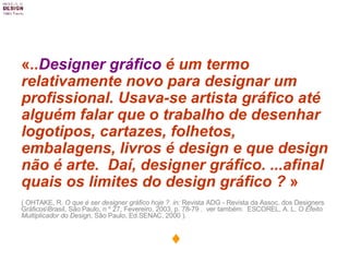 « .. Designer gráfico  é um termo relativamente novo para designar um profissional. Usava-se artista gráfico até alguém falar que o trabalho de desenhar logotipos, cartazes, folhetos, embalagens, livros é design e que design não é arte.  Daí, designer gráfico. ...afinal quais os limites do design gráfico ?  » ( OHTAKE, R.  O que é ser designer gráfico hoje   ?  in:  Revista ADG - Revista da Assoc. dos Designers Gráficos\Brasil, São Paulo, n º 27, Fevereiro, 2003, p. 78-79   .  ver também:  ESCOREL, A. L.  O Efeito Multiplicador do Design , São Paulo, Ed.SENAC, 2000 ).  