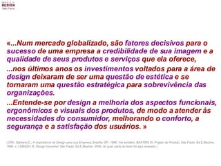 « ...Num mercado globalizado, são  fatores decisivos  para o  sucesso  de uma empresa a  credibilidade de sua imagem  e a  qualidade de seus produtos e serviços  que ela oferece,  ...nos últimos anos os  investimentos  voltados para a área de  design  deixaram de ser uma  questão de   estética  e se tornaram uma  questão estratégica  para  sobrevivência das organizações . ...Entende-se por  design  a  melhoria dos aspectos funcionais ,  ergonômicos  e  visuais dos produtos , de modo a atender às  necessidades do consumidor , melhorando o  conforto , a  segurança  e a  satisfação  dos usuários.  » ( CNI - Bahiana,C.,  A Importância do Design para sua Empresa , Brasília -DF, 1998. Ver também: BAXTER, M.  Projeto de Produto , São Paulo, Ed.E.Blucher, 1998  e  LOBACH, B.  Design Industrial , São Paulo, Ed.E.Blucher, 2000, do qual, parte do texto foi aqui anexado.) 