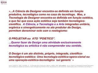 « ...A Ciência do Designer encontra-se definida em função produtiva, tecnológica como no caso do tecnólogo.  Mas, a Tecnologia do Designer encontra-se definida em função estética, o que faz que essa ação estética seja também tecnológico-científica.  A Ciência, a Tecnologia e a Arte  integradas unitária, orgânica e sinergeticamente no ato produtor do Design, permitem denominar este com o neologismo:  O PROJETAR ou  ATO “POIETICO”.  ...Querer fazer do Design uma atividade exclusivamente tecnológica ou artística é não compreender seu sentido.   O Design é um ato distinto, próprio, integrado, científico-tecnológico-estético:   Uma tecnologia-estética-opera-cional ou uma operação-estético-tecnológica ´sui generis`  » ( apud. PUERTO, 1999 \  DUSSEL, E.  La Filosofia de la Producción , México, UNAM, 1984 \  ato poiético  , do gr.  Poiesis  é a atividade produtiva fabricativa, que é dirigida ao trabalho da natureza, como produção dos homens livres, dos artesãos ou dos escravos; relacionada à arte, à semiótica e ao  Design .). 