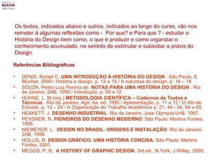 Os textos, indicados abaixo e outros, indicados ao longo do curso, vão nos remeter à algumas reflexões como -  Por que? e Para que ? - estudar a História do Design bem como, o que é produzir e como organizar o conhecimento acumulado, no sentido de estimular e subsidiar a  práxis  do Design. Referências Bibliográficas DENIS, Rafael C.  UMA INTRODUÇÃO À HISTÓRIA DO DESIGN  . São Paulo, E Blücher, 2000 / História e design, p. 12 a 15 / A natureza do design, p. 16 – 18 SOUZA, Pedro Luiz Pereira de.  NOTAS PARA UMA HISTÓRIA DO DESIGN  . Rio de Janeiro, 2AB, 1998 / Introdução, p. 09 a 12  HÜHNE, L. M.(org.)  METODOLOGIA CIENTÍFICA – Cadernos de Textos e Técnicas  . Rio de Janeiro, Agir, 6a. ed. 1995 / Apresentação, p. 11 e 12 / O Ato de Estudar, p. 13 – 20 / A Organização do Trabalho Acadêmico p. 21, 44 - 54, 64 e 65. HESKETT, J.  DESENHO INDUSTRIAL .  Rio de Janeiro: Jose Olympio-UnB. 1997. PEVSNER, N.  PIONEIROS DO DESENHO MODERNO . São Paulo: Martins Fontes, 1995. NIEMEYER, L.  DESIGN NO BRASIL: ORIGENS E INSTALAÇÃO . Rio de Janeiro: 2AB, 1998. HOLLIS ,  R.  DESIGN GRÁFICO: UMA HISTÓRIA CONCISA .  São Paulo: Martins Fontes, 2001. MEGGS, P. B.  A HISTORY OF GRAPHIC DESIGN , 3rd.ed., N.York, J.Willey, 2000 . 