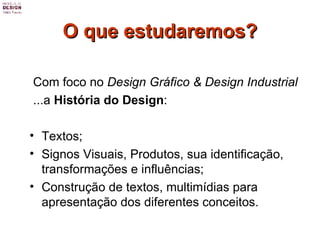O que estudaremos? Com foco no  Design Gráfico & Design Industrial ...a  História do Design : Textos; Signos Visuais, Produtos, sua identificação, transformações e influências; Construção de textos, multimídias para apresentação dos diferentes conceitos.  