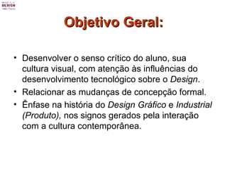 Objetivo Geral: Desenvolver o senso crítico do aluno, sua cultura visual, com atenção às influências do desenvolvimento tecnológico sobre o  Design .  Relacionar as mudanças de concepção formal.  Ênfase na história do  Design Gráfico  e  Industrial (Produto),  nos signos gerados pela interação com a cultura contemporânea. 