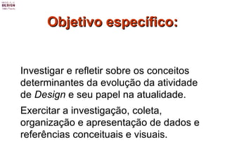 Objetivo específico: Investigar e refletir sobre os conceitos determinantes da evolução da atividade de  Design  e seu papel na atualidade. Exercitar a investigação, coleta, organização e apresentação de dados e referências conceituais e visuais.  