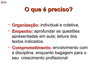 O que é preciso? Organização:  individual e coletiva. Empenho:  aprofundar as questões apresentadas em aula; leitura dos textos indicados. Comprometimento:  envolvimento com a disciplina, enquanto bagagem para o seu  crescimento profissional  