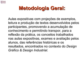 Metodologia Geral: Aulas expositivas com projeções de exemplos, leitura e produção de textos desenvolvidos pelos participantes, promovendo a acumulação de conhecimento e permitindo transpor, para a reflexão da prática, os conceitos trabalhados nas aulas expositivas, exames e avaliação pelos alunos, das referências históricas e os resultados, encontrados no contexto do  Design Gráfico & Design Industrial . 