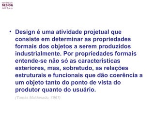 Design é uma atividade projetual que consiste em determinar as propriedades formais dos objetos a serem produzidos industrialmente. Por propriedades formais entende-se não só as características exteriores, mas, sobretudo, as relações estruturais e funcionais que dão coerência a um objeto tanto do ponto de vista do produtor quanto do usuário.   (Tomás Maldonado, 1961)   