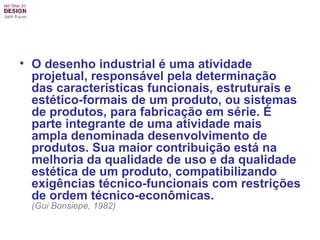 O desenho industrial é uma atividade projetual, responsável pela determinação das características funcionais, estruturais e estético-formais de um produto, ou sistemas de produtos, para fabricação em série. É parte integrante de uma atividade mais ampla denominada desenvolvimento de produtos. Sua maior contribuição está na melhoria da qualidade de uso e da qualidade estética de um produto, compatibilizando exigências técnico-funcionais com restrições de ordem técnico-econômicas.   (Gui Bonsiepe, 1982)   
