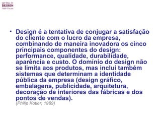 Design é a tentativa de conjugar a satisfação do cliente com o lucro da empresa, combinando de maneira inovadora os cinco principais componentes do design: performance, qualidade, durabilidade, aparência e custo. O domínio do design não se limita aos produtos, mas inclui também sistemas que determinam a identidade pública da empresa (design gráfico, embalagens, publicidade, arquitetura, decoração de interiores das fábricas e dos pontos de vendas).   (Philip Kotler, 1989)   