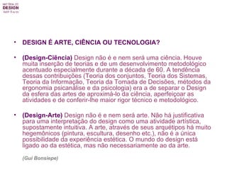 DESIGN É ARTE, CIÊNCIA OU TECNOLOGIA? (Design-Ciência)  Design não é e nem será uma ciência. Houve muita inserção de teorias e de um desenvolvimento metodológico acentuado especialmente durante a década de 60. A tendência dessas contribuições (Teoria dos conjuntos, Teoria dos Sistemas, Teoria da Informação, Teoria da Tomada de Decisões, métodos da ergonomia psicanálise e da psicologia) era a de separar o Design da esfera das artes de aproximá-lo da ciência, aperfeiçoar as atividades e de conferir-lhe maior rigor técnico e metodológico. (Design-Arte)  Design não é e nem será arte. Não há justificativa para uma interpretação do design como uma atividade artística, supostamente intuitiva. A arte, através de seus arquétipos há muito hegemônicos (pintura, escultura, desenho etc.), não é a única possibilidade da experiência estética. O mundo do design está ligado ao da estética, mas não necessariamente ao da arte. (Gui Bonsiepe) 