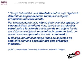 "  Design Industrial   é uma  atividade criativa  cujo objetivo é  determinar   as propriedades formais  dos objetos  produzidos industrialmente.  Por propriedades formais  não  se deve entender  apenas  as  características exteriores  mas, sobretudo, as  relações estruturais e funcionais  que fazem  de um objeto  (ou de um sistema de objetos),  uma unidade coerente , tanto   do   ponto de vista do  produtor  como do  consumidor .  O Design Industrial abrange todos os aspectos do ambiente humano condicionado pela produção industrial .”  (ICSID - International Council of Societies of Industrial Design)   ...estórias da história e do design 