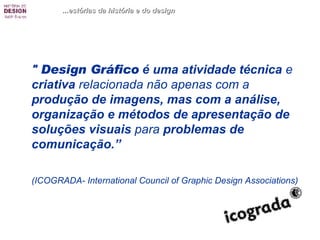 "  Design Gráfico  é uma atividade técnica  e  criativa  relacionada não apenas com a  produção de imagens, mas com a análise, organização e métodos de apresentação de soluções visuais  para  problemas de comunicação.”  (ICOGRADA- International Council of Graphic Design Associations) ...estórias da história e do design 