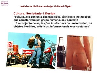 ...estórias da história e do design, Cultura & Objeto Cultura, Sociedade  &  Design   “ cultura...é o conjunto das tradições, técnicas e instituições  que caracterizam um grupo humano, seu contexto  ...é o conjunto de aquisições intelectuais de um indivíduo, os objetos literários, artísticos, informacionais e os costumes” 