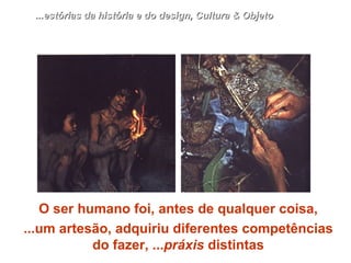 O ser humano foi, antes de qualquer coisa, ...um artesão, adquiriu diferentes competências do fazer, ... práxis  distintas ...estórias da história e do design, Cultura & Objeto 