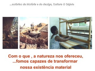 Com o que , a natureza nos ofereceu, ...fomos capazes de transformar  nossa existência material ...estórias da história e do design, Cultura & Objeto 